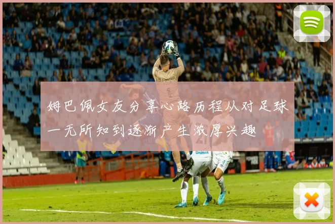姆巴佩女友分享心路历程从对足球一无所知到逐渐产生浓厚兴趣