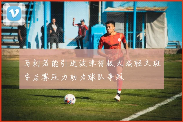 马刺若能引进波津将极大减轻文班季后赛压力助力球队争冠
