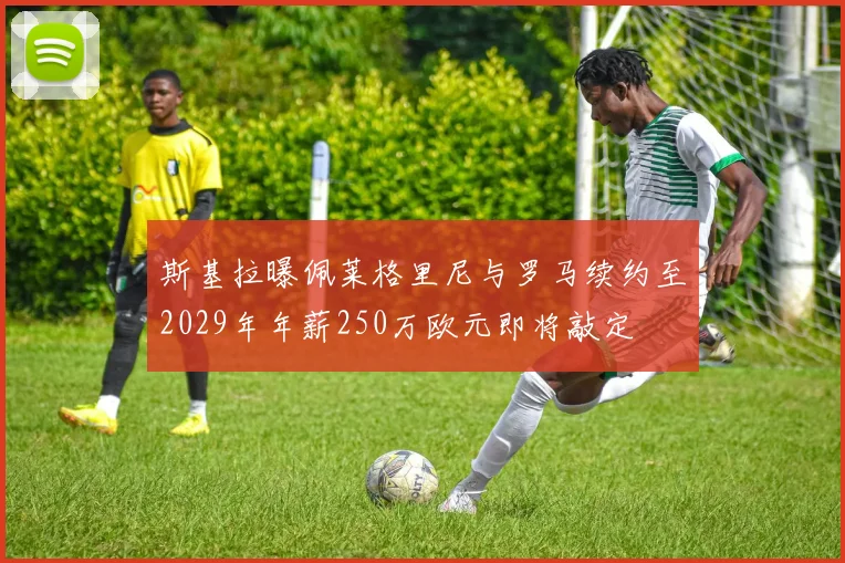 斯基拉曝佩莱格里尼与罗马续约至2029年年薪250万欧元即将敲定