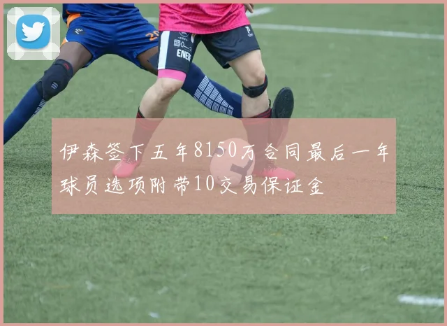伊森签下五年8150万合同最后一年球员选项附带10交易保证金