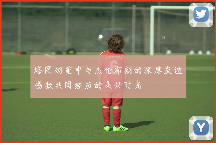 塔图姆重申与杰伦布朗的深厚友谊感激共同经历的美好时光