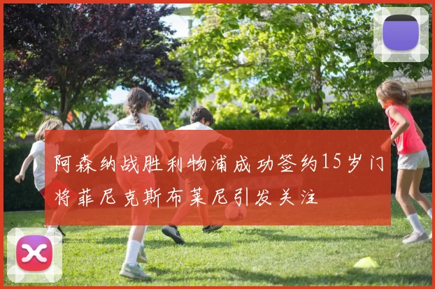 阿森纳战胜利物浦成功签约15岁门将菲尼克斯布莱尼引发关注