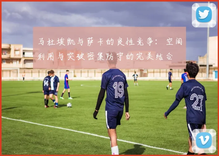 马杜埃凯与萨卡的良性竞争：空间利用与突破密集防守的完美结合