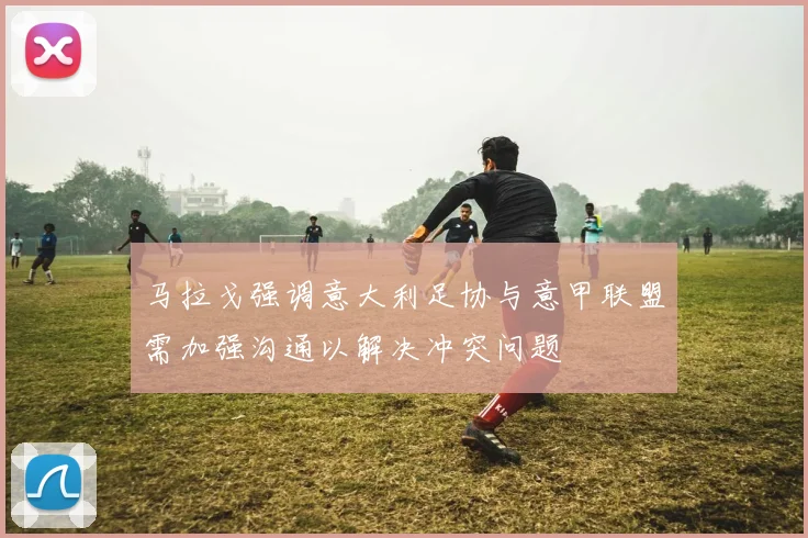 马拉戈强调意大利足协与意甲联盟需加强沟通以解决冲突问题