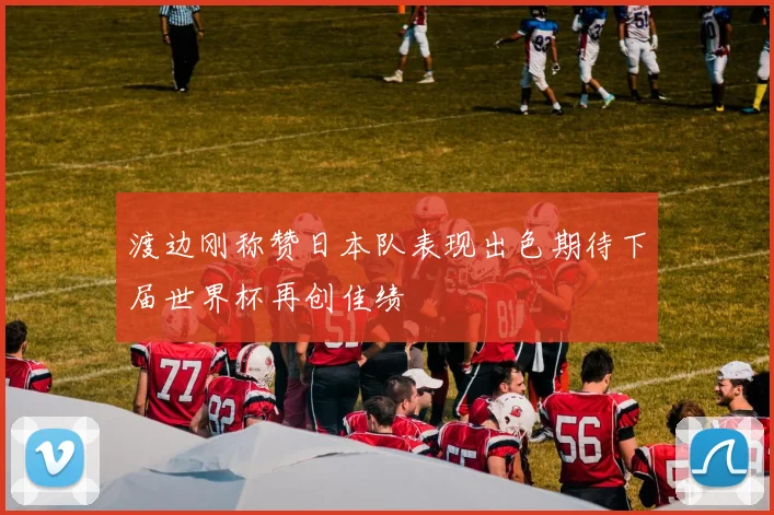 渡边刚称赞日本队表现出色期待下届世界杯再创佳绩