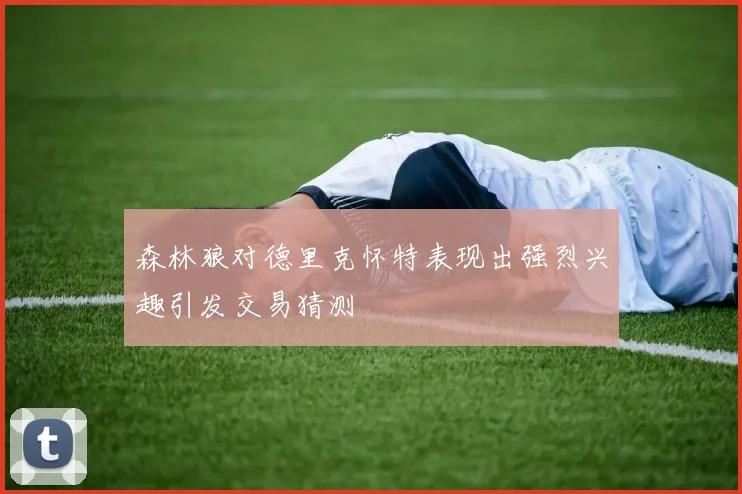森林狼对德里克怀特表现出强烈兴趣引发交易猜测
