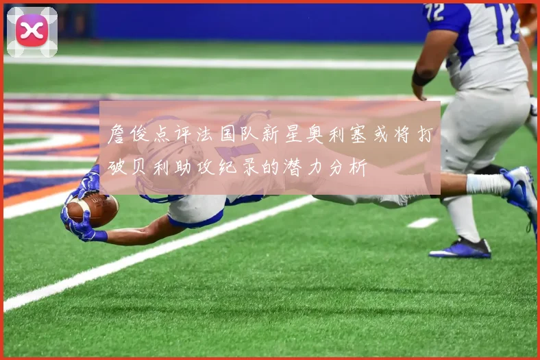 詹俊点评法国队新星奥利塞或将打破贝利助攻纪录的潜力分析