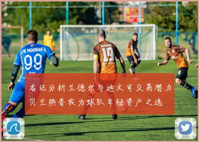 名记分析兰德尔与迪文可交易潜力贝兰热香农为球队年轻资产之选