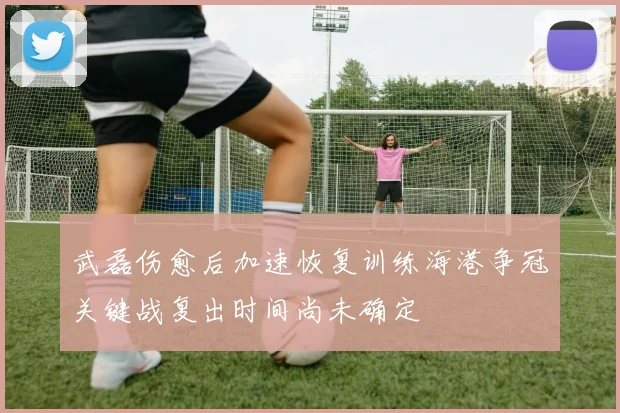 武磊伤愈后加速恢复训练海港争冠关键战复出时间尚未确定