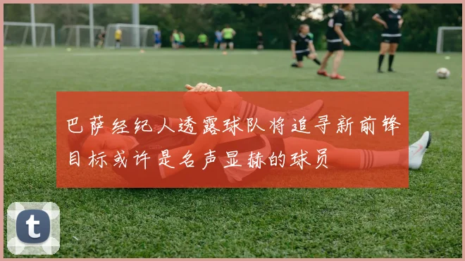 巴萨经纪人透露球队将追寻新前锋目标或许是名声显赫的球员