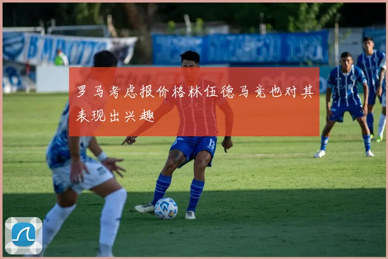 罗马考虑报价格林伍德马竞也对其表现出兴趣