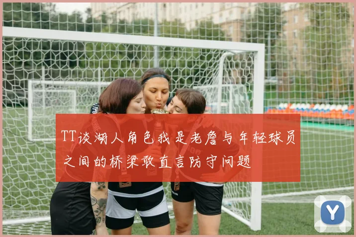 TT谈湖人角色我是老詹与年轻球员之间的桥梁敢直言防守问题