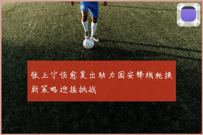 张玉宁伤愈复出助力国安锋线轮换新策略迎接挑战