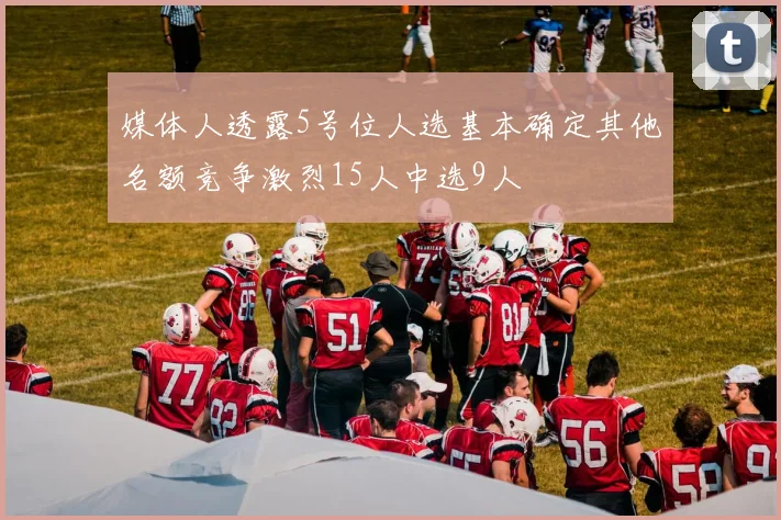 媒体人透露5号位人选基本确定其他名额竞争激烈15人中选9人