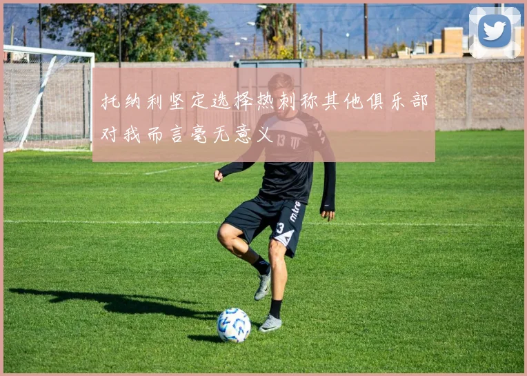 托纳利坚定选择热刺称其他俱乐部对我而言毫无意义