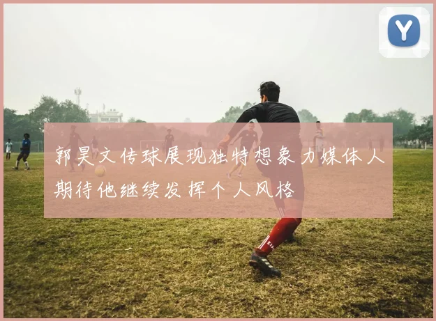 郭昊文传球展现独特想象力媒体人期待他继续发挥个人风格