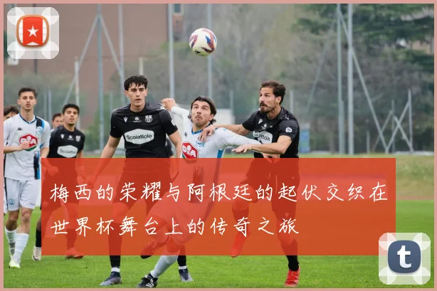 梅西的荣耀与阿根廷的起伏交织在世界杯舞台上的传奇之旅