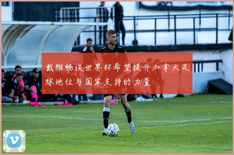 戴维畅谈世界杯希望提升加拿大足球地位与国家支持的力量