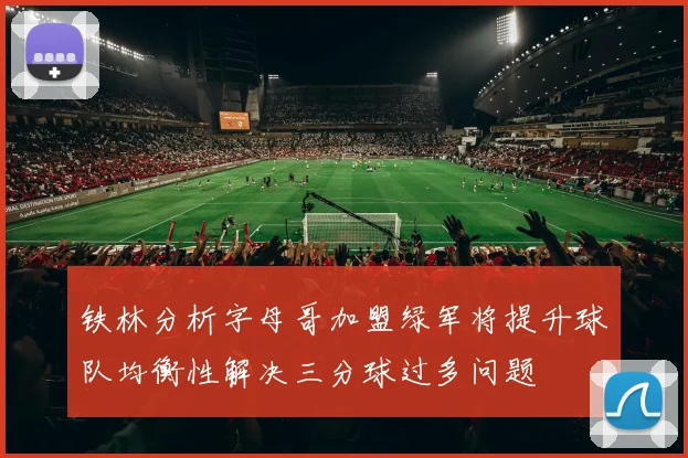 铁林分析字母哥加盟绿军将提升球队均衡性解决三分球过多问题